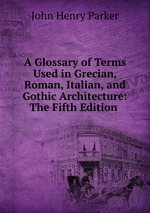 A Glossary of Terms Used in Grecian, Roman, Italian, and Gothic Architecture: The Fifth Edition