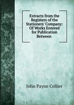 Extracts from the Registers of the Stationers` Company: Of Works Entered for Publication Between