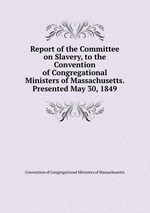 Report of the Committee on Slavery, to the Convention of Congregational Ministers of Massachusetts. Presented May 30, 1849