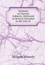 Sermons on Various Subjects: Delivered in Several Churches in the City of