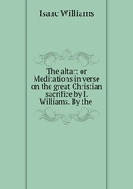 The altar: or Meditations in verse on the great Christian sacrifice by I. Williams. By the