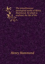 The miscellaneous theological works of Henry Hammond. To which is prefixed, the life of the