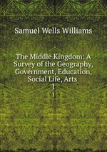 The Middle Kingdom: A Survey of the Geography, Government, Education, Social Life, Arts .. 1