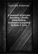A manual of private devotion, chiefly from bishop Andrewes compiled by hon. J. Grey