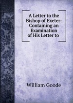 A Letter to the Bishop of Exeter: Containing an Examination of His Letter to