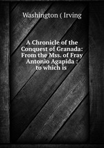 A Chronicle of the Conquest of Granada: From the Mss. of Fray Antonio Agapida : to which is