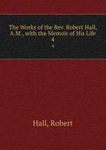 The Works of the Rev. Robert Hall, A.M., with the Memoir of His Life. 4