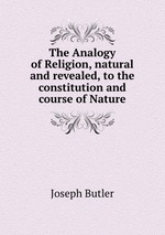 The Analogy of Religion, natural and revealed, to the constitution and course of Nature