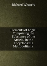 Elements of Logic: Comprising the Substance of the Article. In the Encyclopdia Metropolitana