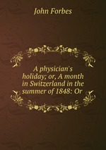 A physician`s holiday; or, A month in Switzerland in the summer of 1848: Or