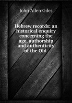Hebrew records: an historical enquiry concerning the age, authorship and authenticity of the Old