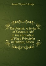 The Friend: A Series of Essays to Aid in the Formation of Fixed Principles in Politics, Moral