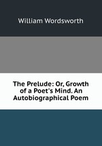 The Prelude: Or, Growth of a Poet`s Mind. An Autobiographical Poem