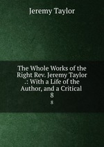 The Whole Works of the Right Rev. Jeremy Taylor .: With a Life of the Author, and a Critical .. 8