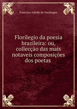 Florilegio da poesia brazileira: ou, colleco das mais notaveis composies dos poetas