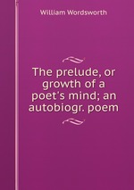 The prelude, or growth of a poet`s mind; an autobiogr. poem