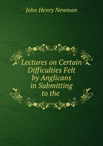 Lectures on Certain Difficulties Felt by Anglicans in Submitting to the
