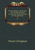 Private Prayers: The Primer of 1559, The Orarium of 1560, The Preces Privatae of 1564, The Book .. 37