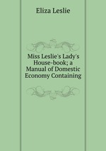 Miss Leslie`s Lady`s House-book; a Manual of Domestic Economy Containing