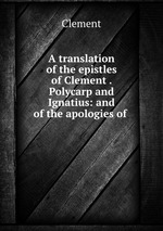 A translation of the epistles of Clement . Polycarp and Ignatius: and of the apologies of