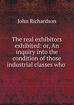 The real exhibitors exhibited: or, An inquiry into the condition of those industrial classes who