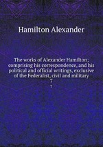 The works of Alexander Hamilton; comprising his correspondence, and his political and official writings, exclusive of the Federalist, civil and military. 7