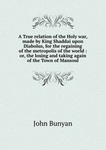 A True relation of the Holy war, made by King Shaddai upon Diabolus, for the regaining of the metropolis of the world : or, the losing and taking again of the Town of Mansoul