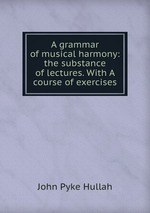 A grammar of musical harmony: the substance of lectures. With A course of exercises