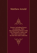 Essays; including Essays in criticism, 1865, On translating Homer (with F.W. Newman`s reply) and five other essays now for the first time collected