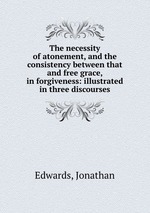 The necessity of atonement, and the consistency between that and free grace, in forgiveness: illustrated in three discourses
