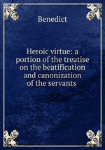 Heroic virtue: a portion of the treatise on the beatification and canonization of the servants