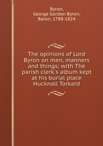The opinions of Lord Byron on men, manners and things; with The parish clerk`s album kept at his burial place Hucknall Torkard