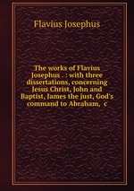 The works of Flavius Josephus . : with three dissertations, concerning Jesus Christ, John and Baptist, James the just, God`s command to Abraham, &c