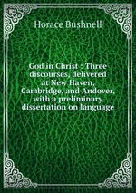 God in Christ : Three discourses, delivered at New Haven, Cambridge, and Andover, with a preliminary dissertation on language