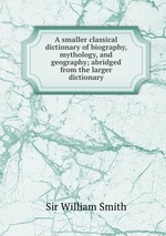 A smaller classical dictionary of biography, mythology, and geography; abridged from the larger dictionary