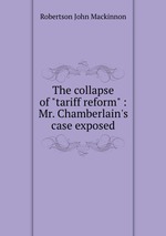The collapse of "tariff reform" : Mr. Chamberlain`s case exposed
