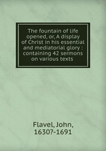The fountain of life opened, or, A display of Christ in his essential and mediatorial glory : containing 42 sermons on various texts