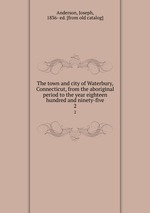 The town and city of Waterbury, Connecticut, from the aboriginal period to the year eighteen hundred and ninety-five. 2