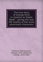 The true story of George Eliot in relation to "Adam Bede" : giving the real life history of the more prominent characters
