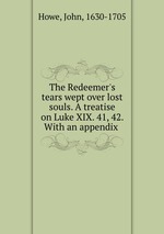 The Redeemer`s tears wept over lost souls. A treatise on Luke XIX. 41, 42. With an appendix