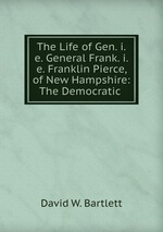 The Life of Gen. i.e. General Frank. i.e. Franklin Pierce, of New Hampshire: The Democratic