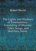 The Lights and Shadows of Freemasonry: Consisting of Masonic Tales, Songs, and Sketches, Never