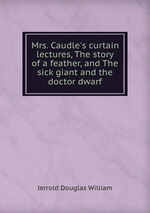 Mrs. Caudle`s curtain lectures, The story of a feather, and The sick giant and the doctor dwarf