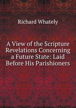 A View of the Scripture Revelations Concerning a Future State: Laid Before His Parishioners