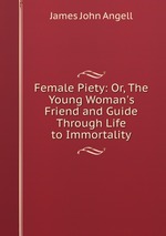 Female Piety: Or, The Young Woman`s Friend and Guide Through Life to Immortality