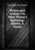 Helen and Arthur; Or, Miss Thusa`s Spinning-wheel: A Novel
