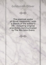 The poetical works of Oliver Goldsmith : with a sketch of the author`s life : including original anecdotes, communicated by The Rev. John Evans