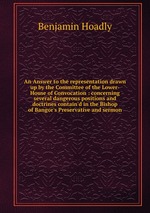 An Answer to the representation drawn up by the Committee of the Lower-House of Convocation : concerning several dangerous positions and doctrines contain`d in the Bishop of Bangor`s Preservative and sermon