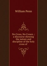 No Cross, No Crown .: a discourse shewing the nature and discipline of the holy cross of