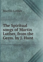 The Spiritual songs of Martin Luther, from the Germ. by J. Hunt